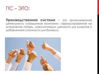 Производственная система – это организованная
деятельность сотрудников компании, сфокусированная на
устранение потерь, максимизации ценности для клиентов и
добавленной стоимости для бизнеса.
ПС – ЭТО:
 