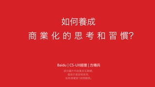 如何養成
商 業 化 的 思 考 和 習 慣？
Baidu  |  CS-UX經理  |  方傳兵  
部分圖片均收集至互聯網，
僅做示意說明使用，
如有侵權第1時間刪除。
 