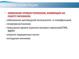 ПРИЧИНЫ АНОВУЛЯЦИИ
• ИЗМЕНЕНИЕ УРОВНЯ ГОРМОНОВ, ВЛИЯЮЩИХ НА
РАБОТУ ЯИЧНИКОВ:
- заболевания щитовидной железы(гипо- и гиперфункция)
- гиперпролактинемия
- повышение уровня мужских половых гормонов(СПКЯ,
ВДКН)
- опухоли эндокринных желез
- истощение яичников
 