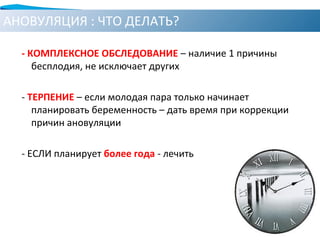 АНОВУЛЯЦИЯ : ЧТО ДЕЛАТЬ?
- КОМПЛЕКСНОЕ ОБСЛЕДОВАНИЕ – наличие 1 причины
бесплодия, не исключает других
- ТЕРПЕНИЕ – если молодая пара только начинает
планировать беременность – дать время при коррекции
причин ановуляции
- ЕСЛИ планирует более года - лечить
 