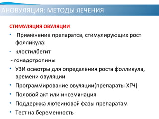 АНОВУЛЯЦИЯ: МЕТОДЫ ЛЕЧЕНИЯ
СТИМУЛЯЦИЯ ОВУЛЯЦИИ
• Применение препаратов, стимулирующих рост
фолликула:
- клостилбегит
- гонадотропины
• УЗИ осмотры для определения роста фолликула,
времени овуляции
• Программирование овуляции(препараты ХГЧ)
• Половой акт или инсеминация
• Поддержка лютеиновой фазы препаратам
• Тест на беременность
 