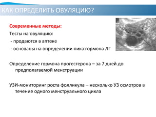 КАК ОПРЕДЕЛИТЬ ОВУЛЯЦИЮ?
Современные методы:
Тесты на овуляцию:
- продаются в аптеке
- основаны на определении пика гормона ЛГ
Определение гормона прогестерона – за 7 дней до
предполагаемой менструации
УЗИ-мониторинг роста фолликула – несколько УЗ осмотров в
течение одного менструального цикла
 