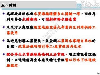 五、結語
處理廠放流水係水資源循環體系之關鍵一環，回收再
利用符合永續潮流、可開創新興水務產業
未來污水處理廠設置地點宜優先考量再生利用供給工
業使用
為避免影響工業發展、並兼顧工業用水零增自來水的
目標，政策法規明確引導工/產業使用再生水
配合再生水資源發展條例立法實施，確立建設管理機
制，未通過前再生水廠及輸送管線暫以污水下水道設
施認定
16
行
政
院
行
政
院
第
3450次
院
會
會
議
17E63B4FB2525652
 