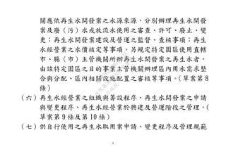 4
關應依再生水開發案之水源來源，分別辦理再生水開發
案及廢（污）水或放流水使用之審查、許可、廢止、變
更；再生水開發案建設及營運之監督、查核事項；再生
水經營業之水價核定等事項。另規定特定園區使用直轄
市、縣（市）主管機關所辦再生水開發案之再生水者，
由該特定園區之目的事業主管機關辦理區內用水需求整
合與分配、區內相關設施配置之審核等事項。（草案第 8
條）
（六）再生水經營業之組織與籌設程序、再生水開發案之申請
與變更程序、再生水經營業於興建及營運階段之管理。（
草案第 9 條及第 10 條）
（七）供自行使用之再生水取用案申請、變更程序及管理規範
行
政
院
行
政
院
第
3450次
院
會
會
議
81AFD4B9B97964AE
 