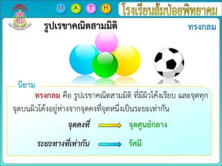 รูปเรขาคณิตสามมิติ
ทรงกลม คือ รูปเรขาคณิตสามมิติ ที่มีผิวโค้งเรียบ และจุดทุก
จุดบนผิวโค้งอยู่ห่างจากจุดคงที่จุดหนึ่งเป็นระยะเท่ากัน
จุดคงที่
ระยะทางที่เท่ากัน
จุดศูนย์กลาง
รัศมี
 