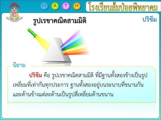 รูปเรขาคณิตสามมิติ
ปริซึม คือ รูปเรขาคณิตสามมิติ ที่มีฐานทั้งสองข้างเป็นรูป
เหลี่ยมที่เท่ากันทุกประการ ฐานทั้งสองอยู่บนระนาบที่ขนานกัน
และด้านข้างแต่ละด้านเป็นรูปสี่เหลี่ยมด้านขนาน
 