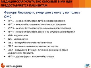 Факторы бесплодия, входящие в оплату по полису
ОМС
• N97.1 - женское бесплодие, трубного происхождения
• N97.2 - женское бесплодие маточного происхождения
• N97.3 - женское бесплодие цервикального происхождения
• N97.4 - женское бесплодие, связанное с мужскими факторами
• N80 - эндометриоз
• D25 - миома матки
• E28.2 - синдром поликистозных яичников
• E28.3 - первичная яичниковая недостаточность
• E89.4 - нарушение функции яичников, возникшее после
медицинских процедур.
• N97.8 - другие формы женского бесплодия.
МЕДИЦИНСКАЯ УСЛУГА ЭКО ОМС/ВМП В МК ИДК
ПРЕДОСТАВЛЯЕТСЯ ПАЦИЕНТАМ:
 