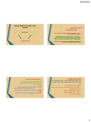 10/15/2014
2
‫الجامعة‬ ‫أهداف‬ ‫أحد‬ ‫العلمي‬ ‫البحث‬
‫الرئيسة‬
‫التدريس‬‫البحث‬
‫المجتمع‬ ‫خدمة‬
‫أوال‬:‫العلمي‬ ‫البحث‬ ‫تعريف‬
‫اهمها‬ ‫يف‬ ‫تعار‬ ‫عدة‬ ‫هناك‬:
‫اجل‬ ‫من‬ ‫المستخدمة‬ ‫العامة‬ ‫القواعد‬ ‫من‬ ‫مجموعة‬ ‫هو‬ ‫البحث‬
‫العلم‬ ‫فى‬ ‫الحقيقة‬ ‫الى‬ ‫الوصول‬.
‫العلمى‬ ‫للبحث‬ ‫اخر‬ ‫تعريف‬ ‫وهناك‬:‫الكتشاف‬ ‫محاولة‬ ‫بأنه‬
‫بدقة‬ ‫وتحقيقها‬ ‫وفحصها‬ ‫وتنميتها‬ ‫عنها‬ ‫والتنقيب‬ ‫المعرفة‬‫ونقد‬
‫الحض‬ ‫ركب‬ ‫فى‬ ‫لتسير‬ ‫وذكى‬ ‫متكامل‬ ‫بشكل‬ ‫عرضها‬ ‫ثم‬ ‫عميق‬‫ارة‬
‫حيا‬ ‫انسانيا‬ ‫اسهاما‬ ‫وتسهم‬ ‫البشرية‬ ‫والمعارف‬ ‫العلمية‬‫وشا‬‫مال‬
‫محددة‬ ‫مشكلة‬ ‫حول‬ ‫جمعت‬ ‫بيانات‬ ‫علي‬ ‫مؤسسة‬ ‫منتظمة‬ ‫متتالية‬ ‫خطوات‬ ‫هو‬
‫المشكلة‬ ‫تلك‬ ‫حل‬ ‫بهدف‬ ‫التدقيق‬ ‫و‬ ‫للفحص‬ ‫تعرضت‬ ‫و‬.
‫ثانيا‬:‫العلمى‬ ‫البحث‬ ‫أهداف‬‫و‬ ‫أهمية‬
‫بديهى‬ ‫أو‬ ‫سطحى‬ ‫ادراك‬ ‫أو‬ ‫معرفة‬ ‫وليس‬ ‫واإلدراك‬ ‫المعرفة‬ ‫هو‬ ‫العلم‬.
‫العلم‬ ‫ويحقق‬ ‫المالحظة‬ ‫او‬ ‫التجارب‬ ‫أو‬ ‫الدراسة‬ ‫طريق‬ ‫عن‬ ‫العلم‬ ‫وينشا‬
‫أهدافا‬‫فى‬ ‫تتمثل‬ ‫ضرورية‬:
‫الفهم‬:‫بها‬ ‫المحيطة‬ ‫الظروف‬ ‫ضوء‬ ‫فى‬ ‫وتفسيرها‬ ‫المختلفة‬ ‫الظواهر‬ ‫فهم‬
‫والعوامل‬‫والظروف‬ ‫بالعوامل‬ ‫الظواهر‬ ‫تلك‬ ‫عالقة‬ ‫وكذلك‬ ‫فيها‬ ‫المؤثرة‬
‫التنبؤ‬:‫تجري‬ ‫او‬ ‫تحليلى‬ ‫بشكل‬ ‫الباحث‬ ‫اليه‬ ‫توصل‬ ‫ما‬ ‫صحة‬ ‫واثبات‬ ‫االستنتاج‬ ‫أى‬‫بى‬.
‫الضبط‬:‫ظواهر‬ ‫إنتاج‬ ‫بغرض‬ ‫فيها‬ ‫والتحكم‬ ‫المختلفة‬ ‫الظواهر‬ ‫على‬ ‫السيطرة‬
‫بها‬ ‫مرغوب‬
‫مهارات‬‫البحث‬‫العلمي‬:
‫هي‬‫ليعد‬ ‫الطالب‬ ‫إليها‬ ‫يحتاج‬ ‫التي‬ ‫والعملية‬ ‫النظرية‬ ‫المعرفة‬
‫العلمي‬ ‫البحث‬ ‫مهارات‬ ‫وتنقسم‬ ‫ودقيق‬ ‫صحيح‬ ‫بشكل‬ ً‫ا‬‫بحث‬
‫إلي‬:
_‫مهارات‬‫مشكلة‬ ‫تحديد‬‫البحث‬
‫ــ‬‫مهارات‬‫ــ‬ ‫السابقة‬ ‫والدراسات‬ ‫النظري‬ ‫اإلطار‬ ‫اختيار‬‫مهارات‬
‫وتطبيقه‬ ‫البحث‬ ‫تصميم‬
‫مهارات‬ ‫ــ‬‫وتفسيرها‬ ‫النتائج‬ ‫تحليل‬
‫ــ‬‫وتوثيقها‬ ‫المعلومات‬ ‫جمع‬ ‫مهارات‬
‫ــ‬‫البحث‬ ‫انجاز‬ ‫ومهارات‬.
 