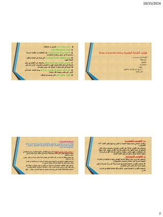 10/15/2014
7
3-‫المحدد‬ ‫بالوقت‬ ‫االلتزام‬‫المناقشة‬ ‫أو‬ ‫للعرض‬.
4-‫الجيد‬ ‫واإللقاء‬ ‫الواضح‬ ‫الصوت‬.
5-‫ا‬‫ال‬‫المناسبة‬ ‫اإليضاح‬ ‫بوسائل‬ ‫ستعانة‬،‫أو‬ ‫الشفافيات‬ ‫مثل‬‫المرئية‬ ‫التقنيات‬
‫المعلومات‬ ‫وإيضاح‬ ‫عرض‬ ‫في‬ ‫والمسموعة‬.
6-‫با‬ ‫الخاصة‬ ‫المالحظات‬ ‫تدوين‬‫ال‬‫ستفسارات‬‫وتنظيم‬ ‫الباحث‬ ‫إلي‬ ‫توجه‬ ‫التى‬
‫عليها‬ ‫اإلجابة‬.
7-‫ا‬‫ال‬‫المناقش‬ ‫لألستاذ‬ ‫الجيد‬ ‫واإلنصات‬ ‫ستماع‬‫ا‬ ‫عن‬ ‫واالبتعاد‬‫ال‬‫مجال‬ ‫في‬ ‫نفعال‬
‫تمثل‬ ‫التي‬ ‫األسئلة‬‫ا‬‫للبح‬ ‫نتقاد‬،‫ث‬‫األعصاب‬ ‫فهدوء‬‫والتصرف‬،‫علي‬ ‫تدل‬ ‫المتزن‬
‫معلوماته‬ ‫عرض‬ ‫عند‬ ‫البحثية‬ ‫وقدرته‬ ‫نفسه‬ ‫في‬ ‫الباحث‬ ‫ثقة‬.
8-‫ا‬ ‫عدم‬‫ال‬‫أو‬ ‫رأي‬ ‫أو‬ ‫مقترح‬ ‫بكل‬ ‫والتسليم‬ ‫هتزاز‬‫نقد‬‫للباحث‬ ‫يوجه‬،‫في‬ ‫خاصة‬
‫متباينة‬ ‫نظر‬ ‫وجهات‬ ‫تعكس‬ ‫التي‬ ‫األمور‬.
9-‫الالئق‬ ‫بالمظهر‬ ‫الظهور‬‫ال‬‫ذ‬‫الموقف‬ ‫مع‬ ‫ينسجم‬ ‫ي‬.
‫العلمية‬ ‫الكتابة‬ ‫قواعد‬Rules of scientific writing
‫ب‬ ‫تتسم‬ ‫التى‬ ‫الكتابة‬:
-‫البساطة‬
-‫الوضوح‬
-‫المباشرة‬
‫تكون‬:
-‫الفهم‬ ‫و‬ ‫اإلدراك‬ ‫فى‬ ‫أسهل‬
-‫إقناعا‬ ‫أكثر‬
‫ا‬‫اإلشارات‬ ‫ستخدام‬:
‫ا‬ ‫من‬ ‫عدد‬ ‫هناك‬‫ال‬‫كتابة‬ ‫فى‬ ‫المستخدمة‬ ‫والعالمات‬ ‫والرموز‬ ‫شارت‬
‫العلمية‬ ‫والرسائل‬ ‫البحوث‬،‫الصحيح‬ ‫بالشكل‬ ‫وإخراجها‬،‫ويمكن‬
‫يلى‬ ‫فيما‬ ‫تلخيصها‬:
‫أ‬-‫ا‬‫الترقيم‬ ‫عالمات‬ ‫ستخدام‬(‫التنقيط‬)*:‫المطلوبة‬ ‫أماكنها‬ ‫فى‬ ‫النقطة‬ ‫وضع‬ ‫مثل‬,‫فى‬ ‫المبالغة‬ ‫وعدم‬
‫ا‬‫بسبب‬ ‫توقف‬ ‫دون‬ ‫الواحدة‬ ‫الجملة‬ ‫منها‬ ‫تتآلف‬ ‫التى‬ ‫الكثيرة‬ ‫المقاطع‬ ‫ستخدام‬‫ا‬‫ضياع‬ ‫حتمال‬
‫والمفهوم‬ ‫المعنى‬.
*‫إختصار‬ ‫على‬ ‫للداللة‬ ‫أكثر‬ ‫أو‬ ‫حرف‬ ‫بعد‬ ‫النقطة‬ ‫تستخدم‬ ‫قد‬‫مثل‬ ‫كلمة‬(‫د‬).‫بد‬‫ال‬‫دكتور‬ ‫من‬,(‫ص‬)
‫بدآل‬‫صفحة‬ ‫من‬.
*‫تين‬ ‫المتعامد‬ ‫النقطتين‬ ‫تستخدم‬):(‫أقسام‬ ‫إلى‬ ‫كتابته‬ ‫يريد‬ ‫ما‬ ‫يقسم‬ ‫أن‬ ‫الباحث‬ ‫يحاول‬ ‫عندما‬
(‫مثال‬-‫هدا‬ ‫تقسيم‬ ‫يمكن‬‫كما‬ ‫مباحث‬ ‫ثالث‬ ‫إلى‬ ‫الفصل‬‫يلى‬:)
*‫أيض‬ ‫تستخدم‬‫ا‬‫النقتطت‬‫ان‬‫المتعامدت‬‫ا‬‫كتابة‬ ‫عند‬ ‫ن‬‫ا‬‫التى‬ ‫المقالة‬ ‫أو‬ ‫البحث‬ ‫عنوان‬ ‫أو‬ ‫الكتاب‬ ‫سم‬
‫فيها‬ ‫يكون‬‫ثانوى‬ ‫وعنوان‬ ‫رئيسى‬ ‫عنوان‬.‫مثال‬–‫السعودية‬ ‫الجامعات‬:‫وتطورها‬ ‫نشأتها‬.
*‫وال‬ ‫محذوف‬ ‫كالم‬ ‫وجود‬ ‫على‬ ‫للداللة‬ ‫الثالثة‬ ‫النقاط‬ ‫تستخدم‬‫ل‬ ‫حاجة‬‫ال‬‫ستمرار‬(‫مثال‬-...‫الخ‬)
‫ب‬-‫الصغيرين‬ ‫القوسين‬:
‫الكتاب‬ ‫بعض‬ ‫ويسميها‬ ‫النص‬ ‫أو‬ ‫الحديث‬ ‫ونهاية‬ ‫بداية‬ ‫فى‬ ‫عادة‬ ‫ويكونان‬"‫أداة‬
‫التنصيص‬”.
‫ه‬ ‫وتستخدم‬‫ذ‬‫ا‬ ‫ه‬‫أل‬‫على‬ ‫للداللة‬ ‫قواس‬‫ا‬‫حرفي‬ ‫ونصوص‬ ‫معلومات‬ ‫قتباس‬،‫ا‬‫نظرآ‬
‫كاتبها‬ ‫أهمية‬ ‫أو‬ ‫ألهميتها‬،‫معينة‬ ‫عبارة‬ ‫لحصر‬ ‫األقواس‬ ‫هده‬ ‫مثل‬ ‫تستخدم‬ ‫وقد‬
‫خاص‬ ‫مفهوم‬ ‫أو‬ ‫مصطلح‬ ‫مثل‬،‫بداية‬ ‫فى‬ ‫األقواس‬ ‫هده‬ ‫مثل‬ ‫تكتب‬ ‫أن‬ ‫ويفضل‬
‫العادية‬ ‫الكتابة‬ ‫باقي‬ ‫عن‬ ‫مرتفع‬ ‫بشكل‬ ‫الحديث‬ ‫ونهاية‬.
‫ج‬-‫ا‬ ‫األقواس‬‫ال‬‫عتيادية‬:
*‫ورود‬ ‫عند‬ ‫تستخدم‬‫ما‬ ‫ولها‬ ‫الفصحى‬ ‫العربية‬ ‫باللغة‬ ‫عبارة‬‫العبارات‬ ‫من‬ ‫يعادلها‬
‫مثل‬ ‫المعربة‬ ‫األجنبية‬‫ا‬‫الحاس‬ ‫ستخدام‬‫و‬‫ب‬(‫الكمبيوتر‬).
*‫األقواس‬ ‫تستخدم‬ ‫قد‬‫اال‬‫بديلة‬ ‫عبارة‬ ‫لتوضيح‬ ‫عتيادية‬‫أ‬‫وال‬ ‫خرى‬‫تكون‬ ‫أن‬ ‫يشترط‬
‫المدن‬ ‫سكان‬ ‫مثل‬ ‫معربة‬ ‫أجنبية‬(‫الحضر‬).
*‫ا‬ ‫األقواس‬ ‫تستخدم‬‫ال‬‫تحاشي‬ ‫وذلك‬ ‫األرقام‬ ‫لحصر‬ ‫عتيادية‬‫ا‬‫إشارات‬ ‫مع‬ ‫للخلط‬
‫أ‬‫خرى‬.
 