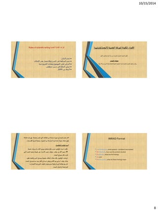 10/15/2014
8
‫العلمية‬ ‫الكتابة‬ ‫قواعد‬Rules of scientific writing
●‫التكرار‬ ‫عدم‬
●‫الشرح‬ ‫فى‬ ‫المبالغة‬ ‫عدم‬‫اإلمكان‬ ‫بقدر‬ ‫واإلختصار‬
●‫عنه‬ ‫الخروج‬ ‫وتفادى‬ ‫الموضوع‬ ‫على‬ ‫التركيز‬
●‫النقاط‬ ‫عرض‬‫فى‬‫ترتيب‬‫منطقى‬
●‫األفكار‬ ‫بين‬ ‫الربط‬
‫العلمية‬ ‫للورقة‬ ‫املكونة‬ ‫اء‬‫ز‬‫األج‬(‫البحث‬)‫وترتيبها‬:
‫التالي‬ ‫وبالترتيب‬ ‫أجزاء‬ ‫عدة‬ ‫من‬ ‫بالدوريات‬ ‫املنشورة‬ ‫البحوث‬ ‫تتكون‬:
‫البحث‬ ‫عنوان‬
‫عن‬ ‫يزيد‬ ‫ال‬ ‫وعادة‬ ‫العلمية‬ ‫الورقة‬ ‫ملحتويات‬
ً
‫محددا‬
ً
‫مختصرا‬ ‫العنوان‬ ‫يكون‬ ‫أن‬ ‫اعى‬‫ر‬‫ي‬70
ً
‫حرفا‬
•‫هذه‬ ‫وفي‬ ‫منفصلة‬‫تنشر‬ ‫التي‬ ‫املقاالت‬ ‫من‬ ‫سلسلة‬ ‫صورة‬ ‫في‬ ‫البحث‬‫ينشر‬ ‫قد‬‫الحالة‬
‫بحث‬ ‫لكل‬
ً
‫فرعيا‬
ً
‫وعنوانا‬ ،‫البحوث‬ ‫من‬ ‫السلسلة‬ ‫لهذه‬ ‫عاما‬
ً
‫عنوانا‬ ‫هناك‬ ‫يكون‬.
•‫املؤلف‬ ‫اسم‬(‫املؤلفين‬:)
-‫علمية‬ ‫درجات‬‫أو‬ ‫ألقاب‬ ‫وبدون‬ ‫هارفارد‬ ‫نظام‬ ‫حسب‬ ‫املؤلفين‬ ‫أسماء‬ ‫تكتب‬.
‫عند‬‫ا‬ ‫العمل‬ ‫وحجم‬ ‫طبيعة‬ ‫على‬ ‫األسماء‬ ‫ترتيب‬ ‫يتوقف‬ ،‫مؤلف‬ ‫من‬‫أكثر‬ ‫وجود‬‫لذي‬
‫البحث‬ ‫في‬ ‫منهم‬ ‫كل‬ ‫به‬ ‫قام‬.
-‫ي‬ ‫والخبرة‬ ‫السن‬ ‫في‬ ‫بينهم‬ ‫ملحوظ‬ ‫اختالف‬ ‫هناك‬ ‫وكان‬ ،‫املؤلفون‬ ‫تعدد‬‫لو‬‫كون‬
‫الب‬ ‫في‬ ‫مساعدوه‬ ‫يليه‬ ‫األول‬ ‫في‬ ‫اسمه‬‫ويظهر‬ ‫األقدم‬‫هو‬ ‫ي‬ ‫أساس‬ ‫مؤلف‬ ‫هناك‬‫حث‬.
-‫بعالمة‬‫يميز‬ ‫قد‬(‫رقم‬‫أو‬‫رمز‬)‫به‬ ‫االتصال‬ ‫يتم‬ ‫الذي‬ ‫املؤلف‬ ‫وعنوان‬ ‫اسم‬
‫البحث‬ ‫لتبادل‬‫أو‬ ‫اجعة‬‫ر‬‫للم‬.
IMRAD Format
• I = Introduction, what question (problem) was studied
• M = Methods, how was the problem studied
• R = Results, what are the findings
• A = and
• D = Discussion,what do these findings mean
 