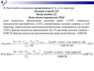 ( )[ ] ( )[ ] г
F
VFCnn
KIгрX
KI
прописипоCaClCaCl
97,3
10000130,0
20000133,002,33331,13397,1
100
)( 22
0
=
⋅
⋅⋅−−
=
⋅
⋅⋅−−
=
( )[ ] ( )[ ] %987,1
00130,0
00133,002,33331,13397,1
)(% 22
0
=
⋅−−
=
⋅−−
=
KI
CaClCaCl
F
FCnn
KIX
5. Рассчитайте содержание калия йодида (в %, в г) в микстуре
Кальция хлорида 3,0
Калия йодида 2,0
Воды дистиллированной 200,0
если показатель преломления раствора равен 1,3397; показатель
преломления растворителя 1,3331; концентрация кальция хлорида в этой
микстуре, определенная комплексонометрическим титрованием, составляет
3,02%; фактор показателя преломления для 3% раствора кальция хлорида –
0,00133; фактор показателя преломления раствора калия йодида – 0,00130.
 