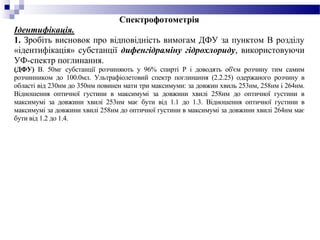 Спектрофотометрія
Ідентифікація.
1. Зробіть висновок про відповідність вимогам ДФУ за пунктом В розділу
«ідентифікація» субстанції дифенгідраміну гідрохлориду, використовуючи
УФ-спектр поглинання.
(ДФУ) B. 50мг субстанції розчиняють у 96% спирті Р і доводять об'єм розчину тим самим
розчинником до 100.0мл. Ультрафіолетовий спектр поглинання (2.2.25) одержаного розчину в
області від 230нм до 350нм повинен мати три максимуми: за довжин хвиль 253нм, 258нм і 264нм.
Відношення оптичної густини в максимумі за довжини хвилі 258нм до оптичної густини в
максимумі за довжини хвилі 253нм має бути від 1.1 до 1.3. Відношення оптичної густини в
максимумі за довжини хвилі 258нм до оптичної густини в максимумі за довжини хвилі 264нм має
бути від 1.2 до 1.4.
 
