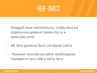 www.lumolink.cominfo@lumolink.com
Чек-лист
• Каждый язык желательно, чтобы был на
отдельном домене (www.site.ru и
www.site.com)
• Alt теги должны быть на языке сайта
• Помимо текстов на сайте необходимо
перевести теги title и мета теги
32
 