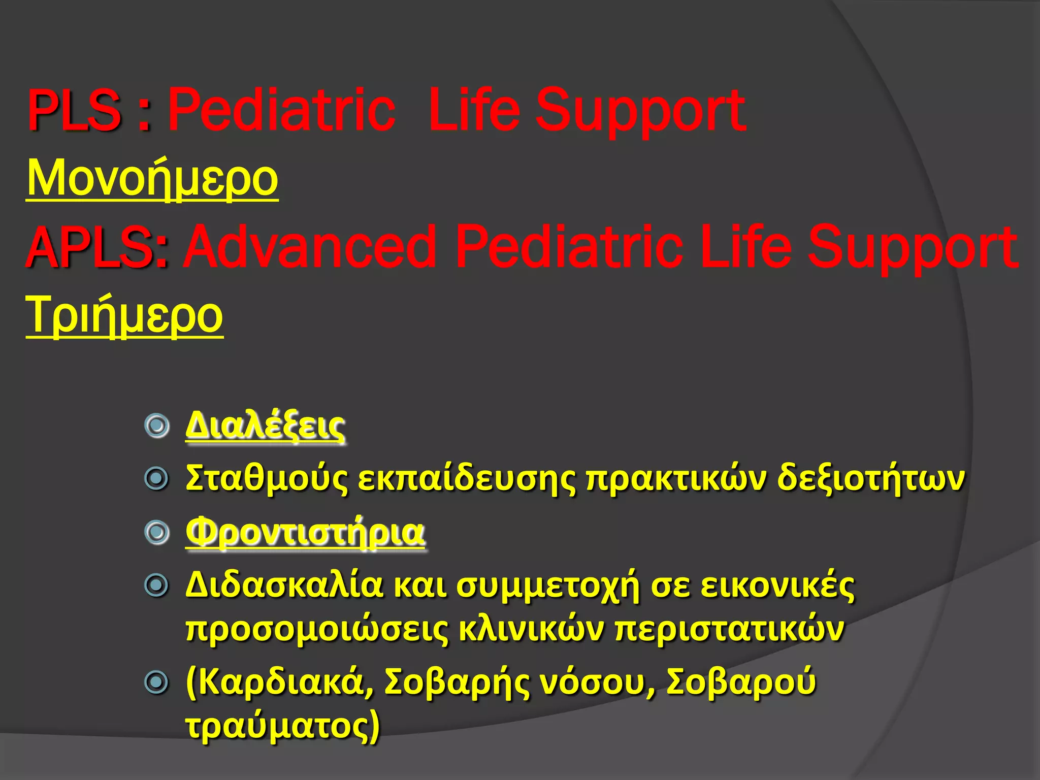 PLS : Pediatric Life Support
Μονοήμερο
APLS: Advanced Pediatric Life Support
Τριήμερο
 Διαλέξεις
 Σταθμούς εκπαίδευσης πρακτικών δεξιοτήτων
 Φροντιστήρια
 Διδασκαλία και συμμετοχή σε εικονικές
προσομοιώσεις κλινικών περιστατικών
 (Καρδιακά, Σοβαρής νόσου, Σοβαρού
τραύματος)
 