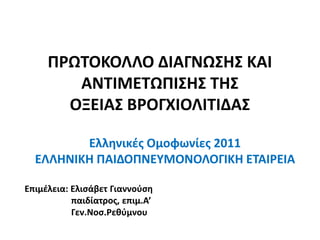 ΠΡΩΤΟΚΟΛΛΟ ΔΙΑΓΝΩΣΗΣ ΚΑΙ
ΑΝΤΙΜΕΤΩΠΙΣΗΣ ΤΗΣ
ΟΞΕΙΑΣ ΒΡΟΓΧΙΟΛΙΤΙΔΑΣ
Ελληνικές Ομοφωνίες 2011
ΕΛΛΗΝΙΚΗ ΠΑΙΔΟΠΝΕΥΜΟΝΟΛΟΓΙΚΗ ΕΤΑΙΡΕΙΑ
Επιμέλεια: Ελισάβετ Γιαννούση
παιδίατρος, επιμ.Α’
Γεν.Νοσ.Ρεθύμνου
 