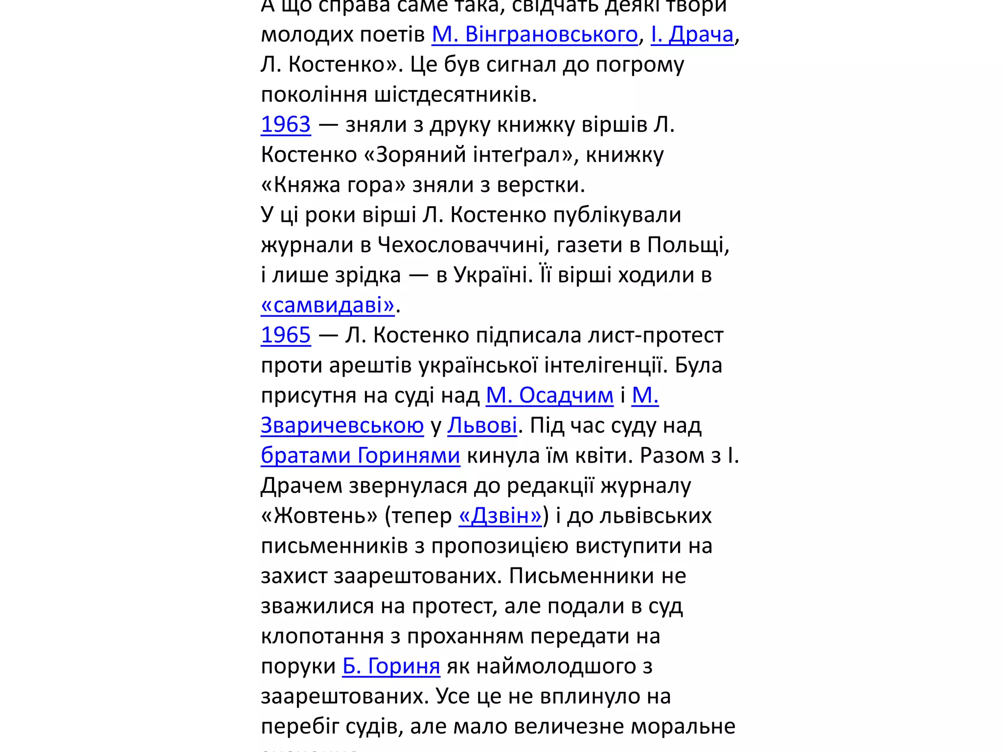 А що справа саме така, свідчать деякі твори
молодих поетів М. Вінграновського, І. Драча,
Л. Костенко». Це був сигнал до погрому
покоління шістдесятників.
1963 — зняли з друку книжку віршів Л.
Костенко «Зоряний інтеґрал», книжку
«Княжа гора» зняли з верстки.
У ці роки вірші Л. Костенко публікували
журнали в Чехословаччині, газети в Польщі,
і лише зрідка — в Україні. Її вірші ходили в
«самвидаві».
1965 — Л. Костенко підписала лист-протест
проти арештів української інтелігенції. Була
присутня на суді над М. Осадчим і М.
Зваричевською у Львові. Під час суду над
братами Горинями кинула їм квіти. Разом з І.
Драчем звернулася до редакції журналу
«Жовтень» (тепер «Дзвін») і до львівських
письменників з пропозицією виступити на
захист заарештованих. Письменники не
зважилися на протест, але подали в суд
клопотання з проханням передати на
поруки Б. Гориня як наймолодшого з
заарештованих. Усе це не вплинуло на
перебіг судів, але мало величезне моральне
 