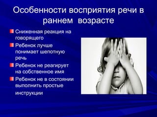 Особенности восприятия речи в
раннем возрасте
Сниженная реакция на
говорящего
Ребенок лучше
понимает шепотную
речь
Ребенок не реагирует
на собственное имя
Ребенок не в состоянии
выполнить простые
инструкции
 