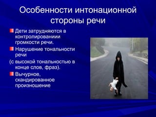 Особенности интонационной
стороны речи
Дети затрудняются в
контролированиии
громкости речи.
Нарушение тональности
речи
(с высокой тональностью в
конце слов, фраз).
Вычурное,
скандированное
произношение
 