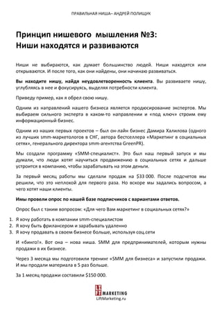 ПРАВИЛЬНАЯ НИША– АНДРЕЙ ПОЛИЩУК
LiftMarketing.ru
Принцип нишевого мышления №3:
Ниши находятся и развиваются
Ниши не выбираются, как думает большинство людей. Ниши находятся или
открываются. И после того, как они найдены, они начинаю развиваться.
Вы находите нишу, найдя неудовлетворенность клиента. Вы развиваете нишу,
углубляясь в нее и фокусируясь, выделяя потребности клиента.
Приведу пример, как я обрел свою нишу.
Одним из направлений нашего бизнеса является продюсирование экспертов. Мы
выбираем сильного эксперта в каком-то направлении и «под ключ» строим ему
информационный бизнес.
Одним из наших первых проектов – был он-лайн бизнес Дамира Халилова (одного
из лучших smm-маркетологов в СНГ, автора бестселлера «Маркетинг в социальных
сетях», генерального директора smm-агентства GreenPR).
Мы создали программу «SMM-специалист». Это был наш первый запуск и мы
думали, что люди хотят научиться продвижению в социальных сетях и дальше
устроится в компанию, чтобы зарабатывать на этом деньги.
За первый месяц работы мы сделали продаж на $33 000. После подсчетов мы
решили, что это неплохой для первого раза. Но вскоре мы задались вопросом, а
чего хотят наши клиенты.
Имы провели опрос по нашей базе подписчиков с вариантами ответов.
Опрос был с таким вопросом: «Для чего Вам маркетинг в социальных сетях?»
1. Я хочу работать в компании smm-специалистом
2. Я хочу быть фрилансером и зарабывать удаленно
3. Я хочу продавать в своем бизнесе больше, используя соц.сети
И «бинго!». Вот она – нова ниша. SMM для предпринимателей, которым нужны
продажи в их бизнесе.
Через 3 месяца мы подготовили тренинг «SMM для бизнеса» и запустили продажи.
И мы продали материала в 5 раз больше.
За 1 месяц продажи составили $150 000.
 