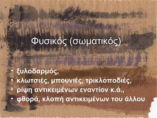 Φυσικός (σωματικός)
• ξυλοδαρμός,
• κλωτσιές, μπουνιές, τρικλοποδιές,
• ρίψη αντικειμένων εναντίον κ.ά.,
• φθορά, κλοπή αντικειμένων του άλλου
 