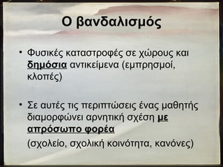 Ο βανδαλισμός
• Φυσικές καταστροφές σε χώρους και
δημόσια αντικείμενα (εμπρησμοί,
κλοπές)
• Σε αυτές τις περιπτώσεις ένας μαθητής
διαμορφώνει αρνητική σχέση με
απρόσωπο φορέα
(σχολείο, σχολική κοινότητα, κανόνες)
 