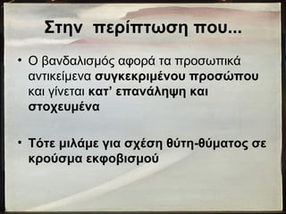 Στην περίπτωση που...
• Ο βανδαλισμός αφορά τα προσωπικά
αντικείμενα συγκεκριμένου προσώπου
και γίνεται κατ’ επανάληψη και
στοχευμένα
• Τότε μιλάμε για σχέση θύτη-θύματος σε
κρούσμα εκφοβισμού
 