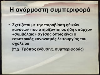 Η ανάρμοστη συμπεριφορά
• Σχετίζεται με την παραβίαση ηθικών
κανόνων που στηρίζονται σε ήδη υπάρχον
«συμβόλαιο» σχέσης όπως είναι ο
εσωτερικός κανονισμός λειτουργίας του
σχολείου
(π.χ. Τρόπος ένδυσης, συμπεριφοράς)
 