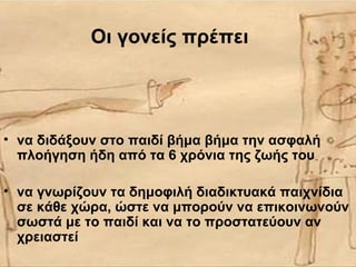 Οι γονείς πρέπει
• να διδάξουν στο παιδί βήμα βήμα την ασφαλή
πλοήγηση ήδη από τα 6 χρόνια της ζωής του
• να γνωρίζουν τα δημοφιλή διαδικτυακά παιχνίδια
σε κάθε χώρα, ώστε να μπορούν να επικοινωνούν
σωστά με το παιδί και να το προστατεύουν αν
χρειαστεί
 