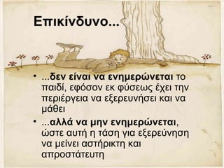 Επικίνδυνο...
• ...δεν είναι να ενημερώνεται το
παιδί, εφόσον εκ φύσεως έχει την
περιέργεια να εξερευνήσει και να
μάθει
• ...αλλά να μην ενημερώνεται,
ώστε αυτή η τάση για εξερεύνηση
να μείνει αστήρικτη και
απροστάτευτη
 