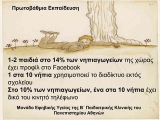 1-2 παιδιά στο 14% των νηπιαγωγείων της χώρας
έχει προφίλ στο Facebook
1 στα 10 νήπια χρησιμοποιεί το διαδίκτυο εκτός
σχολείου
Στο 10% των νηπιαγωγείων, ένα στα 10 νήπια έχει
δικό του κινητό τηλέφωνο
Μονάδα Εφηβικής Υγείας της Β΄ Παιδιατρικής Κλινικής του
Πανεπιστημίου Αθηνών
Πρωτοβάθμια Εκπαίδευση
 