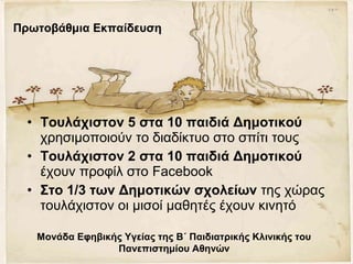 • Τουλάχιστον 5 στα 10 παιδιά Δημοτικού
χρησιμοποιούν το διαδίκτυο στο σπίτι τους
• Τουλάχιστον 2 στα 10 παιδιά Δημοτικού
έχουν προφίλ στο Facebook
• Στο 1/3 των Δημοτικών σχολείων της χώρας
τουλάχιστον οι μισοί μαθητές έχουν κινητό
Μονάδα Εφηβικής Υγείας της Β΄ Παιδιατρικής Κλινικής του
Πανεπιστημίου Αθηνών
Πρωτοβάθμια Εκπαίδευση
 