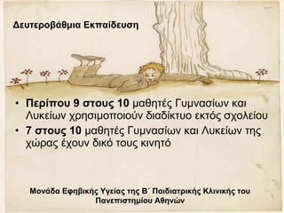 • Περίπου 9 στους 10 μαθητές Γυμνασίων και
Λυκείων χρησιμοποιούν διαδίκτυο εκτός σχολείου
• 7 στους 10 μαθητές Γυμνασίων και Λυκείων της
χώρας έχουν δικό τους κινητό
Μονάδα Εφηβικής Υγείας της Β΄ Παιδιατρικής Κλινικής του
Πανεπιστημίου Αθηνών
Δευτεροβάθμια Εκπαίδευση
 