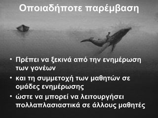 Οποιαδήποτε παρέμβαση
• Πρέπει να ξεκινά από την ενημέρωση
των γονέων
• και τη συμμετοχή των μαθητών σε
ομάδες ενημέρωσης
• ώστε να μπορεί να λειτουργήσει
πολλαπλασιαστικά σε άλλους μαθητές
 