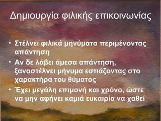 Δημιουργία φιλικής επικοινωνίας
• Στέλνει φιλικά μηνύματα περιμένοντας
απάντηση
• Αν δε λάβει άμεσα απάντηση,
ξαναστέλνει μήνυμα εστιάζοντας στο
χαρακτήρα του θύματος
• Έχει μεγάλη επιμονή και χρόνο, ώστε
να μην αφήνει καμιά ευκαιρία να χαθεί
 