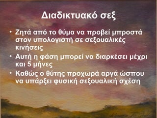 Διαδικτυακό σεξ
• Ζητά από το θύμα να προβεί μπροστά
στον υπολογιστή σε σεξουαλικές
κινήσεις
• Αυτή η φάση μπορεί να διαρκέσει μέχρι
και 5 μήνες
• Καθώς ο θύτης προχωρά αργά ώσπου
να υπάρξει φυσική σεξουαλική σχέση
 
