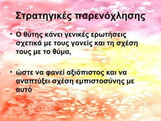 Στρατηγικές παρενόχλησης
• Ο θύτης κάνει γενικές ερωτήσεις
σχετικά με τους γονείς και τη σχέση
τους με το θύμα,
• ώστε να φανεί αξιόπιστος και να
αναπτύξει σχέση εμπιστοσύνης με
αυτό
 