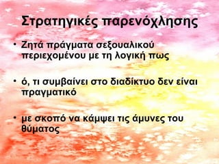 Στρατηγικές παρενόχλησης
• Ζητά πράγματα σεξουαλικού
περιεχομένου με τη λογική πως
• ό, τι συμβαίνει στο διαδίκτυο δεν είναι
πραγματικό
• με σκοπό να κάμψει τις άμυνες του
θύματος
 