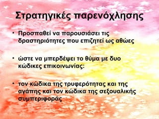 Στρατηγικές παρενόχλησης
• Προσπαθεί να παρουσιάσει τις
δραστηριότητες που επιζητεί ως αθώες
• ώστε να μπερδέψει το θύμα με δυο
κώδικες επικοινωνίας:
• τον κώδικα της τρυφερότητας και της
αγάπης και τον κώδικα της σεξουαλικής
συμπεριφοράς
 