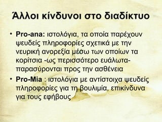 Άλλοι κίνδυνοι στο διαδίκτυο
• Pro-ana: ιστολόγια, τα οποία παρέχουν
ψευδείς πληροφορίες σχετικά με την
νευρική ανορεξία μέσω των οποίων τα
κορίτσια -ως περισσότερο ευάλωτα-
παρασύρονται προς την ασθένεια
• Pro-Mia : ιστολόγια με αντίστοιχα ψευδείς
πληροφορίες για τη βουλιμία, επικίνδυνα
για τους εφήβους
 