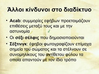 Άλλοι κίνδυνοι στο διαδίκτυο
• Acab: συμμορίες εφήβων προετοιμάζουν
επιθέσεις μεταξύ τους και με την
αστυνομία
• Οι σέξι σέλφις που δημοσιοποιούνται
• Σέξτινγκ: έφηβοι φωτογραφίζουν επίμαχα
σημεία του σώματος και τα στέλνουν σε
συνομηλίκους του αντίθετου φύλου τα
οποία απαντούν με τον ίδιο τρόπο
 
