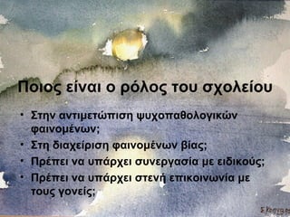 Ποιος είναι ο ρόλος του σχολείου
• Στην αντιμετώπιση ψυχοπαθολογικών
φαινομένων;
• Στη διαχείριση φαινομένων βίας;
• Πρέπει να υπάρχει συνεργασία με ειδικούς;
• Πρέπει να υπάρχει στενή επικοινωνία με
τους γονείς;
 