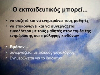 Ο εκπαιδευτικός μπορεί...
• να συζητά και να ενημερώνει τους μαθητές
• να επικοινωνεί και να συνεργάζεται
ευκολότερα με τους μαθητές στον τομέα της
ενημέρωσης και πρόληψης κινδύνων
• Εφόσον...
• συνεργάζεται με ειδικούς ψυχολόγους
• Ενημερώνεται για το διαδίκτυο
 