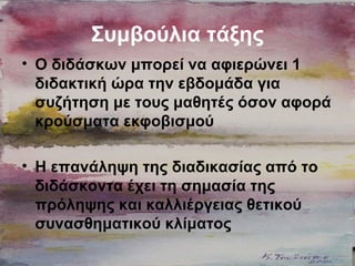Συμβούλια τάξης
• Ο διδάσκων μπορεί να αφιερώνει 1
διδακτική ώρα την εβδομάδα για
συζήτηση με τους μαθητές όσον αφορά
κρούσματα εκφοβισμού
• Η επανάληψη της διαδικασίας από το
διδάσκοντα έχει τη σημασία της
πρόληψης και καλλιέργειας θετικού
συνασθηματικού κλίματος
 