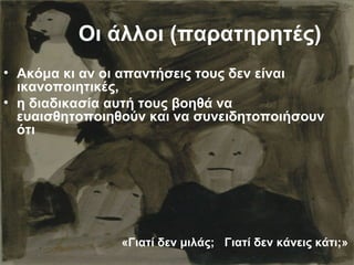 Οι άλλοι (παρατηρητές)
• Ακόμα κι αν οι απαντήσεις τους δεν είναι
ικανοποιητικές,
• η διαδικασία αυτή τους βοηθά να
ευαισθητοποιηθούν και να συνειδητοποιήσουν
ότι
«Γιατί δεν μιλάς; Γιατί δεν κάνεις κάτι;»
 