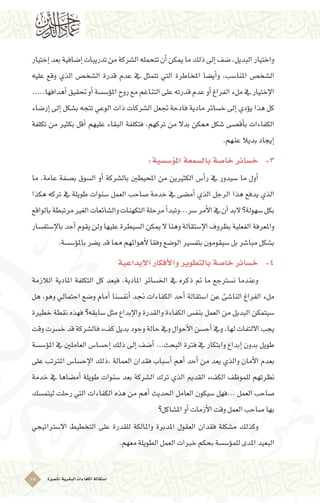 ‫ُتميزة‬‫مل‬‫ا‬‫الب�شرية‬‫الكفاءات‬‫ا�ستقالة‬17
‫إختيار‬�‫بعد‬‫إ�ضافية‬�‫تدريبات‬‫من‬‫ال�شركة‬‫تتحمله‬‫أن‬�‫ميكن‬‫ما‬‫ذلك‬‫إىل‬�‫�ضف‬,‫البديل‬‫واختيار‬
‫عليه‬ ‫وقع‬ ‫الذي‬ ‫ال�شخ�ص‬ ‫قدرة‬ ‫عدم‬ ‫يف‬ ‫تتمثل‬ ‫التي‬ ‫املخاطرة‬ ‫أي�ضا‬�‫و‬ ,‫املنا�سب‬ ‫ال�شخ�ص‬
.....‫أهدافها‬�‫حتقيق‬‫أو‬�‫ؤ�س�سة‬�‫امل‬ ‫روح‬‫مع‬‫التناغم‬‫على‬‫قدرته‬‫عدم‬‫أو‬�‫الفراغ‬‫ملء‬‫يف‬‫إختيار‬‫ل‬‫ا‬
‫إر�ضاء‬� ‫إىل‬� ‫ب�شكل‬ ‫تتجه‬ ‫الوعي‬ ‫ذات‬ ‫ال�شركات‬ ‫جتعل‬ ‫فادحة‬ ‫مادية‬ ‫خ�سائر‬ ‫إىل‬� ‫ؤدي‬�‫ي‬ ‫هذا‬ ‫كل‬
‫تكلفة‬ ‫من‬ ‫بكثري‬ ‫أقل‬� ‫عليهم‬ ‫البقاء‬ ‫فتكلفة‬ ,‫تركهم‬ ‫من‬ ‫بدال‬ ‫ممكن‬ ‫�شكل‬ ‫أق�صى‬�‫ب‬ ‫الكفاءات‬
.‫عنهم‬‫بديال‬‫إيجاد‬�
:‫ؤ�س�سية‬�‫امل‬‫بال�سمعة‬‫خا�صة‬‫خ�سائر‬ 	-3
‫ما‬ ,‫عامة‬ ‫ب�صفة‬ ‫ال�سوق‬ ‫أو‬� ‫بال�شركة‬ ‫املحيطني‬ ‫من‬ ‫الكثريين‬ ‫أ�س‬�‫ر‬ ‫يف‬ ‫�سيدور‬ ‫ما‬ ‫أول‬� 	
‫هكذا‬ ‫تركه‬ ‫يف‬ ‫طويلة‬ ‫�سنوات‬ ‫العمل‬ ‫�صاحب‬ ‫خدمة‬ ‫يف‬ ‫أم�ضى‬� ‫الذي‬ ‫الرجل‬ ‫هذا‬ ‫يدفع‬ ‫الذي‬
‫بالواقع‬‫مرتبطة‬‫الغري‬‫وال�شائعات‬‫التكهنات‬‫مرحلة‬‫أ‬�‫�سر...وتبد‬‫أمر‬‫ل‬‫ا‬‫يف‬‫أن‬�‫البد‬‫�سهولة؟‬‫بكل‬
‫إ�ستف�سار‬‫ل‬‫با‬‫أحد‬�‫يقوم‬‫ولن‬‫عليها‬‫ال�سيطرة‬ ‫ميكن‬‫ال‬‫وهنا‬‫إ�ستقالة‬‫ل‬‫ا‬‫بظروف‬‫الفعلية‬‫واملعرفة‬
.‫ؤ�س�سة‬�‫بامل‬‫ي�ضر‬‫قد‬‫مما‬‫أهوائهم‬‫ل‬‫وفقا‬‫الو�ضع‬‫بتف�سري‬‫�سيقومون‬‫بل‬‫مبا�شر‬‫ب�شكل‬
‫إبداعية‬‫ل‬‫ا‬‫أفكار‬‫ل‬‫وا‬‫بالتطوير‬‫خا�صة‬‫خ�سائر‬ 	-4
‫الالزمة‬ ‫املادية‬ ‫التكلفة‬ ‫كل‬ ‫فبعد‬ ,‫املادية‬ ‫اخل�سائر‬ ‫يف‬ ‫ذكره‬ ‫مت‬ ‫ما‬ ‫ن�سرتجع‬ ‫وعندما‬ 	
‫هل‬ ,‫وهو‬ ‫احتمايل‬ ‫و�ضع‬ ‫أمام‬� ‫أنف�سنا‬� ‫جند‬ ‫الكفاءات‬ ‫أحد‬� ‫ا�ستقالة‬ ‫عن‬ ‫النا�شئ‬ ‫الفراغ‬ ‫ملء‬
‫خطرية‬ ‫نقطة‬ ‫فهذه‬ ‫�سابقه؟‬ ‫مثل‬ ‫إبداع‬‫ل‬‫وا‬ ‫والقدرة‬ ‫الكفاءة‬ ‫بنف�س‬ ‫العمل‬ ‫من‬ ‫البديل‬ ‫�سيتمكن‬
‫وقت‬‫خ�سرت‬‫قد‬‫فال�شركة‬‫كفء‬‫بديل‬‫وجود‬‫حالة‬‫ويف‬‫أحوال‬‫ل‬‫ا‬‫أح�سن‬�‫ويف‬,‫لها‬‫االلتفات‬‫يجب‬
‫ؤ�س�سة‬�‫امل‬ ‫يف‬ ‫العاملني‬ ‫إح�سا�س‬� ‫ذلك‬ ‫إىل‬� ‫أ�ضف‬� ...‫البحث‬ ‫فرتة‬ ‫يف‬ ‫وابتكار‬ ‫إبداع‬� ‫بدون‬ ‫طويل‬
‫على‬ ‫املرتتب‬ ‫إح�سا�س‬‫ل‬‫ا‬ ‫,ذلك‬ ‫العمالة‬ ‫فقدان‬ ‫أ�سباب‬� ‫أهم‬� ‫أحد‬� ‫من‬ ‫يعد‬ ‫والذي‬ ‫أمان‬‫ل‬‫ا‬ ‫بعدم‬
‫خدمة‬ ‫يف‬ ‫أم�ضاها‬� ‫طويلة‬ ‫�سنوات‬ ‫بعد‬ ‫ال�شركة‬ ‫ترك‬ ‫الذي‬ ‫القدمي‬ ‫الكفء‬ ‫للموظف‬ ‫نظرتهم‬
‫ليتم�سك‬ ‫رحلت‬ ‫التي‬ ‫الكفاءات‬ ‫هذه‬ ‫من‬ ‫أهم‬� ‫احلديث‬ ‫العامل‬ ‫�سيكون‬ ‫...فهل‬ ‫العمل‬ ‫�صاحب‬
‫امل�شاكل؟‬‫أو‬�‫أزمات‬‫ل‬‫ا‬‫وقت‬‫العمل‬‫�صاحب‬‫بها‬
‫اال�سرتاتيجي‬ ‫التخطيط‬ ‫على‬ ‫للقدرة‬ ‫واملالكة‬ ‫املدبرة‬ ‫العقول‬ ‫فقدان‬ ‫م�شكلة‬ ‫وكذلك‬ 	
.‫معهم‬‫الطويلة‬‫العمل‬‫خربات‬‫بحكم‬‫ؤ�س�سة‬�‫للم‬‫املدى‬‫البعيد‬
 