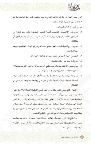 ‫ُتميزة‬‫مل‬‫ا‬‫الب�شرية‬‫الكفاءات‬‫ا�ستقالة‬ 22
‫طوكيو‬ ‫العا�صمة‬ ‫يف‬ ‫كبرية‬ ‫مظاهرة‬ ‫خرجت‬ ‫أيام‬‫ل‬‫ا‬ ‫أحد‬� ‫يف‬ ‫أنه‬� ‫لدرجة‬ ‫العمل‬ ‫يع�شق‬ ‫الذي‬
.‫إ�ضافية‬�‫إجازات‬�‫منحهم‬‫على‬ ً‫ا‬‫احتجاج‬
:‫إىل‬�‫الوظيفي‬‫الوالء‬‫نق�ص‬‫ويرجع‬
11 .‫مع‬ ‫تتعامل‬ ‫منها‬ ‫فكثري‬ ‫؛‬ ‫الب�شري‬ ‫العن�صر‬ ‫أهمية‬�‫ب‬ ‫واملنظمات‬ ‫ؤ�س�سات‬�‫امل‬ ‫�شعور‬ ‫عدم‬
‫أي‬� ‫دون‬ ‫العليا‬ ‫إدارة‬‫ل‬‫ا‬ ‫ت�صوغها‬ ‫التي‬ ‫أوامر‬‫ل‬‫ا‬ ‫تنفيذ‬ ‫الكربى‬ ‫وظيفتهم‬ ‫آالت‬‫ل‬‫كا‬ ‫املوظفني‬
.‫مناق�شة‬
22 .‫غريها‬‫وبني‬‫العليا‬‫إدارة‬‫ل‬‫ا‬‫بني‬‫احلواجز‬‫مئات‬‫وو�ضع‬‫العمل‬‫مكان‬‫يف‬‫املحبة‬‫روح‬‫بث‬‫عدم‬
.‫امل�ستويات‬‫من‬
33 ..‫القرارات‬‫اتخاذ‬‫يف‬‫امل�شاركة‬‫ونظام‬‫ـاعي‬‫م‬‫اجل‬‫العمل‬‫روح‬‫إلغاء‬�
44 ..‫ومنا�سبة‬‫آمنة‬�‫عمل‬‫بيئة‬‫توفر‬‫عدم‬
55 .‫أن‬�‫أنها‬�‫�ش‬‫من‬‫والتي‬‫أجور‬�‫أو‬�‫حوافز‬‫من‬‫إليه‬�‫ويطمح‬‫يريده‬‫ما‬‫على‬‫املوظف‬‫ح�صول‬‫عدم‬
.‫نف�سي‬‫ا�ستقرار‬‫يف‬‫والعي�ش‬‫الذاتي‬‫االكتفاء‬‫له‬‫حتقق‬
66 .‫فيتم‬ ‫للقمة‬ ‫املنظمة‬ ‫تقود‬ ‫التي‬ ‫أفكار‬‫ل‬‫ا‬ ‫دعم‬ ‫يف‬ ‫ال�شركة‬ ‫�سيا�سة‬ ‫يف‬ ‫املوظف‬ ‫ثقة‬ ‫عدم‬
‫من‬ ‫�شكل‬ ‫أي‬�‫ب‬ ‫وتطويرها‬ ‫إيجادها‬� ‫على‬ ‫عمل‬ ‫الذي‬ ‫للموظف‬ ‫ذكر‬ ‫دون‬ ‫منها‬ ‫اال�ستفادة‬
.‫أ�شكال‬‫ل‬‫ا‬
‫أنف�س‬� ‫يف‬ ‫الوالء‬ ‫أة‬�‫املنظمة/املن�ش‬ ‫ت�صنع‬ ‫كيف‬ ...‫هو‬ ‫هنا‬ ‫نف�سه‬ ‫يطرح‬ ‫الذي‬ ‫ؤال‬�‫س‬�‫وال‬ 	
‫قدرتهم‬ ‫يعزز‬ ‫مبا‬ ‫رغباتهم‬ ‫وتلبية‬ ‫بعامليها‬ ‫االهتمام‬ ‫منظمة‬ ‫أية‬� ‫على‬ ‫بع�سري‬ ‫لي�س‬ ‫العاملني؟‬
‫العمل‬ ‫يف‬ ‫والتقدير‬ ‫االحرتام‬ ‫�سبل‬ ‫تتطلبه‬ ‫مما‬ ‫املعقول‬ ‫تتعدى‬ ‫ال‬ ‫الرغبات‬ ‫وهذه‬ ،‫الوظيفية‬
‫م�ستوى‬ ‫حتى‬ ‫أو‬� ‫الرفاهة‬ ‫معي�شة‬ ‫حتقيق‬ ‫نحو‬ ‫وامليل‬ ‫املعي�شية‬ ‫احلياة‬ ‫متطلبات‬ ‫إىل‬� ‫إ�ضافة‬�
‫قابليتهم‬‫لتطوير‬‫للعاملني‬‫املجال‬‫إف�ساح‬�‫إىل‬�‫إ�ضافة‬�،‫املوظف‬‫أو‬�‫العامل‬‫لعائلة‬‫املعقول‬‫الكفاف‬
.‫امل�ستمر‬‫والتعليم‬‫التدريبي‬‫الدعم‬‫خالل‬‫من‬‫الثقافية‬‫ومكا�سبهم‬
‫ملوظفيها‬ ‫تقدمه‬ ‫ما‬ ‫أن‬� ‫�سيجد‬ ‫االنت�شار‬ ‫وا�سعة‬ ‫العاملية‬ ‫ؤ�س�سات‬�‫امل‬ ‫كربى‬ ‫على‬ ‫املطلع‬ ‫إن‬� 	
‫تقدمه‬ ‫ما‬ ‫�سيجد‬ ‫أرباح‬‫ل‬‫وا‬ ‫واالنت�شار‬ ‫إنتاج‬‫ل‬‫ا‬ ‫حجم‬ ‫على‬ ‫يطلع‬ ‫عندما‬ ‫ولكنه‬ ‫التدليل‬ ‫من‬ ً‫ا‬‫�ضرب‬
.‫ذلك‬‫مقابل‬ ً‫ا‬‫متوا�ضع‬‫لهم‬
 