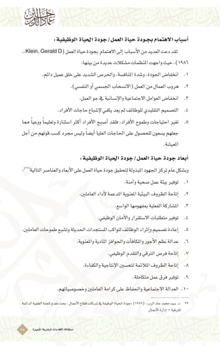 ‫ُتميزة‬‫مل‬‫ا‬‫الب�شرية‬‫الكفاءات‬‫ا�ستقالة‬25
:‫الوظيفية‬‫احلياة‬‫العمل/جودة‬‫حياة‬‫بجـودة‬‫االهتمام‬‫أ�سباب‬�
,.Klein, Gerald D(‫العمل‬‫حياة‬‫بجودة‬ ‫االهتمام‬‫إىل‬� ‫أ�سباب‬‫ل‬‫ا‬‫من‬‫العديد‬‫دعت‬‫لقد‬ 	
:‫بينها‬‫من‬‫عديدة‬‫م�شكالت‬‫املنظمات‬‫واجهت‬‫حيث‬،)1986
11 ..‫دائم‬‫عميل‬‫خلق‬‫على‬‫ال�شديد‬‫واحلر�ص‬،‫املناف�سة‬‫و�شدة‬،‫اجلودة‬‫انخفا�ض‬
22 ..)‫النف�سي‬‫أو‬�‫اجل�سمي‬‫(االن�سحاب‬‫العمل‬‫من‬‫العمال‬‫هروب‬
33 ..‫العمل‬‫جو‬‫يف‬‫إن�سانية‬‫ل‬‫وا‬‫االجتماعية‬‫العوامل‬‫انخفا�ض‬
44 ..‫أفراد‬‫ل‬‫ا‬‫حاجات‬‫إ�شباع‬‫ل‬‫يكفي‬‫يعد‬‫مل‬‫للوظائف‬‫التقليدي‬‫الت�صميم‬
55 .‫مما‬ ً‫ا‬‫ووعي‬ ً‫ا‬‫وتعليم‬ ‫ا�ستنارة‬ ‫أكرث‬� ‫أفراد‬‫ل‬‫ا‬ ‫أ�صبح‬� ‫فلقد‬ ،‫أفراد‬‫ل‬‫ا‬ ‫وطموح‬ ‫احتياجات‬ ‫تغري‬
‫أجل‬� ‫من‬ ‫قوتهم‬ ‫ك�سب‬ ‫جمرد‬ ‫ولي�س‬ ً‫ا‬‫أي�ض‬� ‫العليا‬ ‫احلاجات‬ ‫على‬ ‫للح�صول‬ ‫ي�سعون‬ ‫جعلهم‬
.‫املعي�شة‬
:‫الوظيفية‬‫احلياة‬‫العمل/جودة‬‫حياة‬‫جودة‬‫أبعاد‬�
:)22(
‫التالية‬‫والعنا�صر‬‫أبعاد‬‫ل‬‫ا‬‫على‬‫العمل‬‫حياة‬‫جودة‬‫لتحقيق‬‫املبذولة‬‫اجلهود‬‫تركز‬‫عام‬‫وب�شكل‬
11 ..‫آمنة‬�‫و‬‫�صحية‬‫عمل‬‫بيئة‬‫توفري‬
22 ..‫العاملني‬‫أداء‬‫ل‬‫املدعمة‬‫املعنوية‬‫البيئية‬‫الظروف‬‫إتاحة‬�
33 ..‫الوا�سع‬‫مبفهومها‬‫الفعلية‬‫امل�شاركة‬
44 ..‫الوظيفي‬‫أمان‬‫ل‬‫وا‬‫اال�ستقرار‬‫متطلبات‬‫توفري‬
55 ..‫العاملني‬‫طموحات‬‫وت�شبع‬‫احلديثة‬‫امل�ستجدات‬‫لتواكب‬‫الوظائف‬‫إثراء‬�‫و‬‫ت�صميم‬‫إعادة‬�
66 ..‫واملعنوية‬‫املادية‬‫واحلوافز‬‫آت‬�‫واملكاف‬‫أجور‬‫ل‬‫ا‬‫نظم‬‫عدالة‬
77 ..‫الوظيفي‬‫والتقدم‬‫الرتقي‬‫فر�ص‬‫إتاحة‬�
88 ..‫والكفاءة‬‫إنتاجية‬‫ل‬‫ا‬‫لتح�سني‬‫املالئمة‬‫الظروف‬‫إتاحة‬�
99 ..‫متكاملة‬‫عمل‬‫فرق‬‫توفري‬
1010.‫وخ�صو�صياتهم‬‫العاملني‬‫كرامة‬‫على‬‫واحلفاظ‬‫االجتماعية‬‫العدالة‬
‫الدائمة‬‫العلمية‬‫للجنة‬‫مقدم‬‫بحث‬،‫أعمال‬‫ل‬‫ا‬‫قطاع‬‫�شركات‬‫يف‬‫الوظيفة‬‫احلياة‬‫«جودة‬)1999( ،‫الرب‬‫جاد‬‫حممد‬‫�سيد‬.‫د‬ 	22
‫أعمال‬‫ل‬‫ا‬‫إدارة‬�–‫للرتقية‬
 