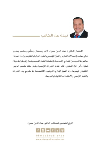 ‫ُتميزة‬‫مل‬‫ا‬‫الب�شرية‬‫الكفاءات‬‫ا�ستقالة‬ 28
‫ومدرب‬ ‫وحما�ضر‬ ‫م‬ّ‫ك‬‫وحم‬ ‫وم�ست�شار‬ ‫كاتب‬ ،‫ح�سني‬ ‫الدين‬ ‫عماد‬ /‫الدكتور‬ ‫	امل�ست�شار‬
،‫املعرفة‬‫إدارة‬�‫و‬‫والتفاو�ض‬‫الدولية‬‫والعقود‬‫ؤ�س�سي‬�‫امل‬‫ز‬ّ‫ي‬‫والتم‬‫التطوير‬‫جماالت‬‫يف‬‫معتمد‬‫دويل‬
‫جمال‬‫يف‬‫إفريقيا‬�‫و�شمال‬‫أو�سط‬‫ل‬‫ا‬‫ال�شرق‬‫منطقة‬‫يف‬‫التطويرية‬‫امل�شاريع‬‫من‬‫العديد‬‫يف‬‫�ساهم‬
‫الرئي�س‬ ‫من�صب‬ ‫حاليا‬ ‫ي�شغل‬ ،‫ؤ�س�سية‬�‫امل‬ ‫القدرات‬ ‫وتعزيز‬ ‫وبناء‬ ‫الب�شري‬ ‫املال‬ ‫أ�س‬�‫ر‬ ‫متكني‬
‫القدرات‬ ‫بناء‬ ‫م�شاريع‬ ‫يف‬ ‫املتخ�ص�صة‬ ،‫الدوليون‬ ‫إداري‬‫ل‬‫ا‬ ‫ز‬ّ‫ي‬‫التم‬ ‫رواد‬ ‫ملجموعة‬ ‫التنفيذي‬
.‫والرتجمة‬‫القانونية‬‫واال�ست�شارات‬‫ؤ�س�سي‬�‫امل‬‫ز‬ّ‫ي‬‫والتم‬
‫الكاتب‬ ‫عن‬ ‫نبذة‬
@ E m a d E x c e l l e n c e
www.dremadhussein.com
:‫ح�سني‬‫الدين‬‫عماد‬‫الدكتور‬‫للم�ست�شار‬‫ال�شخ�صي‬‫املوقع‬
 