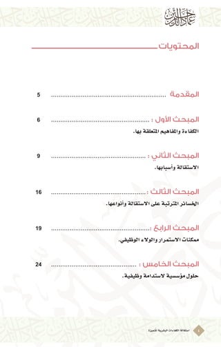 ‫ُتميزة‬‫مل‬‫ا‬‫الب�شرية‬‫الكفاءات‬‫ا�ستقالة‬ 4
‫المحتويات‬
5 	............................................................... 	‫المقدمة‬
6 	...................................................... : ‫األول‬ ‫المبحث‬
.‫بها‬‫املتعلقة‬‫واملفاهيم‬‫الكفاءة‬
9 	.................................................... : ‫الثاني‬ ‫المبحث‬
.‫أ�سبابها‬�‫و‬‫اال�ستقالة‬
16 	.................................................... : ‫الثالث‬ ‫المبحث‬
.‫أنواعها‬�‫و‬‫اال�ستقالة‬‫على‬‫املرتتبة‬‫اخل�سائر‬
19 	......................................................: ‫الرابع‬ ‫المبحث‬
.‫الوظيفي‬‫والوالء‬‫اال�ستمرار‬‫ممكنات‬
24 	............................................... : ‫الخامس‬ ‫المبحث‬
.‫وظيفية‬‫ال�ستدامة‬ ‫ؤ�س�سية‬�‫م‬‫حلول‬
 