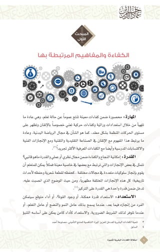 ‫ُتميزة‬‫مل‬‫ا‬‫الب�شرية‬‫الكفاءات‬‫ا�ستقالة‬ 6
‫بها‬ ‫المرتبطة‬ ‫والمفاهيم‬ ‫الكفاءة‬
1‫المبحث‬
‫األول‬
‫ما‬ ‫عادة‬ ‫وهي‬ ،‫تعلم‬ ‫حالة‬ ‫عن‬ ً‫ا‬‫عموم‬ ‫تنتج‬ ‫معينة‬ ‫كفاءات‬ ‫�ضمن‬ ‫حم�صورة‬ :‫املهارة‬ 	
‫على‬ ‫وتظهر‬ ‫إتقان‬‫ل‬‫با‬ ً‫ا‬‫خ�صو�ص‬ ‫تعني‬ ‫حركية‬ ‫وكفاءات‬ ‫وراثية‬ ‫ا�ستعدادات‬ ‫خالل‬ ‫من‬ ‫أ‬�‫تتهي‬
‫وعادة‬ .‫البدنية‬ ‫الريا�ضة‬ ‫جمال‬ ‫يف‬ ‫أن‬�‫ال�ش‬ ‫هو‬ ‫كما‬ ،‫معقد‬ ‫ب�شكل‬ ‫املنظمة‬ ‫احلركات‬ ‫م�ستوى‬
‫الفنية‬ ‫إجنازات‬‫ل‬‫ا‬ ‫ومع‬ ‫والتقنية‬ ‫التقليدية‬ ‫ال�صناعة‬ ‫يف‬ ‫إتقان‬‫ل‬‫ا‬ ‫مع‬ ‫املفهوم‬ ‫هذا‬ ‫يرتبط‬ ‫ما‬
.)3(ً‫ا‬‫جتريد‬‫أكرث‬‫ل‬‫ا‬‫املعرفية‬‫الكفاءات‬‫مع‬‫أي�ضا‬�‫و‬‫املدر�سية‬‫واالكت�سابات‬
‫قانيي؟‬‫ماهو‬‫والقدرة‬‫عملي‬‫أو‬�‫نظري‬‫جمال‬‫�ضمن‬‫والكفاءة‬‫النجاح‬‫إمكانية‬�:‫القدرة‬ 	
‫أن‬�‫للمتعلم‬‫ميكن‬ ً‫ال‬‫فمث‬‫معينة‬‫خا�صية‬‫يف‬‫بع�ضها‬‫مع‬‫ترتبط‬‫والتي‬‫إجنازات‬‫ل‬‫ا‬‫بع�ض‬‫يف‬‫تتمثل‬
‫أحداث‬‫ل‬‫وحفظه‬‫�شعرية‬‫لقطعة‬‫كحفظه‬،‫خمتلفة‬‫جماالت‬‫يف‬‫متعددة‬‫�سلوكيات‬‫إجناز‬�‫ب‬‫يقوم‬
،‫عليه‬ ‫ان�صبت‬ ‫الذي‬ ‫املو�ضوع‬ ‫حيث‬ ‫ومن‬ ،ً‫ا‬‫مظهري‬ ‫املختلفة‬ ‫إجنازات‬‫ل‬‫ا‬ ‫هذه‬ ‫كل‬ ‫تاريخية؛‬
.)4(
‫الرتكيز‬‫على‬‫القدرة‬‫هي‬‫واحدة‬‫قدرة‬‫�ضمن‬‫تدخل‬
‫�سيتمكن‬ ‫متوقع‬ ‫أداء‬� ‫أو‬� ،‫القوة؟‬ ‫وجود‬ ‫أو‬� ،‫ممكنة‬ ‫قدرة‬ ‫اال�ستعداد‬ :‫اال�ستعداد‬ 	
‫أو‬� ،‫التعلم‬ ‫عامل‬ ‫أو‬� ‫والن�ضج‬ ‫النمو‬ ‫عامل‬ ‫بذلك‬ ‫ي�سمح‬ ‫عندما‬ ،‫بعد‬ ‫فيما‬ ‫إجنازه‬� ‫من‬ ‫الفرد‬
‫ؤ‬�‫التنب‬ ‫أ�سا�سه‬� ‫على‬ ‫ميكن‬ ‫كامن‬ ‫أداء‬�‫ك‬ ‫واال�ستعداد‬ .‫ال�ضرورية‬ ‫ال�شروط‬ ‫لذلك‬ ‫تتوفر‬ ‫عندما‬
	‫أحمد‬�‫م�صنوعة‬،‫أميني‬�‫الت‬‫للمنتج‬‫التناف�سية‬‫امليزة‬‫لتعزيز‬‫كمدخل‬‫الب�شرية‬‫الكفاءات‬‫تنمية‬ 	3
	‫ال�سابق‬ 	4
 